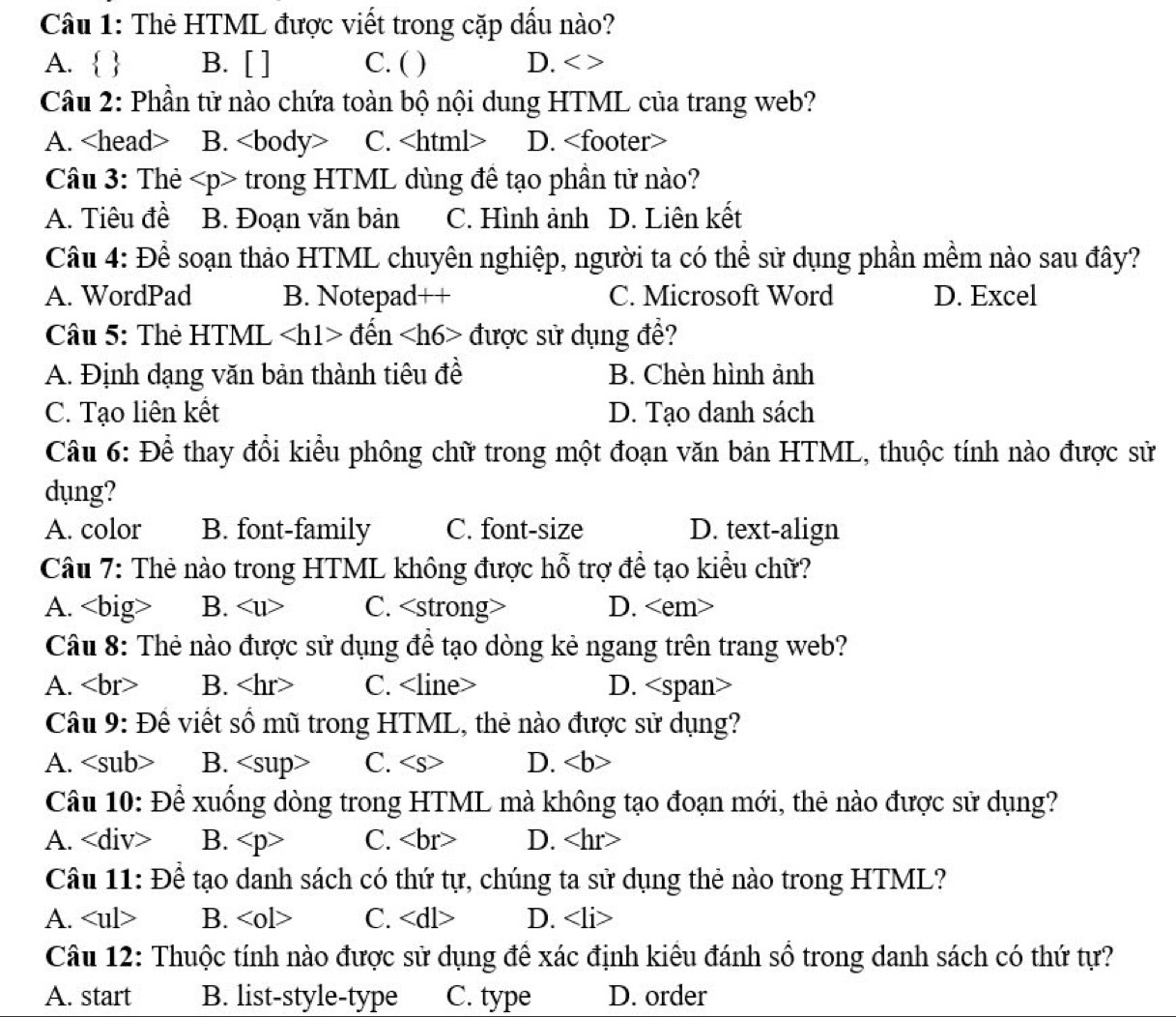 Thẻ HTML được viết trong cặp dấu nào?
A.   B. [ ] C. ( ) D. < >
Câu 2: Phần tử nào chứa toàn bộ nội dung HTML của trang web?
A. B. C. D.
Câu 3: Thẻ - trong HTML dùng đề tạo phần tử nào?
A. Tiêu đề B. Đoạn văn bản C. Hình ảnh D. Liên kết
Câu 4: Để soạn thảo HTML chuyên nghiệp, người ta có thể sử dụng phần mềm nào sau đây?
A. WordPad B. Notepad++ C. Microsoft Word D. Excel
Câu 5: Thẻ HTML den được sử dụng đề?
A. Định dạng văn bản thành tiêu đề B. Chèn hình ảnh
C. Tạo liên kết D. Tạo danh sách
Câu 6: Để thay đồi kiểu phông chữ trong một đoạn văn bản HTML, thuộc tính nào được sử
dụng?
A. color B. font-family C. font-size D. text-align
Câu 7: Thẻ nào trong HTML không được hỗ trợ đề tạo kiểu chữ?
A. B. C. D.
Câu 8: Thẻ nào được sử dụng đề tạo dòng kẻ ngang trên trang web?
A. < <tex>br B. C. D. an>
Câu 9: Đề viết số mũ trong HTML, thẻ nào được sử dụng?
A. B. C. D.
Câu 10: Để xuống dòng  trong HTML mà không tạo đoạn mới, thẻ nào được sử dụng?
A. B. C. D.
Câu 11: Để tạo danh sách có thứ tự, chúng ta sử dụng thẻ nào trong HTML?
A. B. <0l> C. D. ∠ li>
Câu 12: Thuộc tính nào được sử dụng đề xác định kiêu đánh số trong danh sách có thứ tự?
A. start B. list-style-type C. type D. order