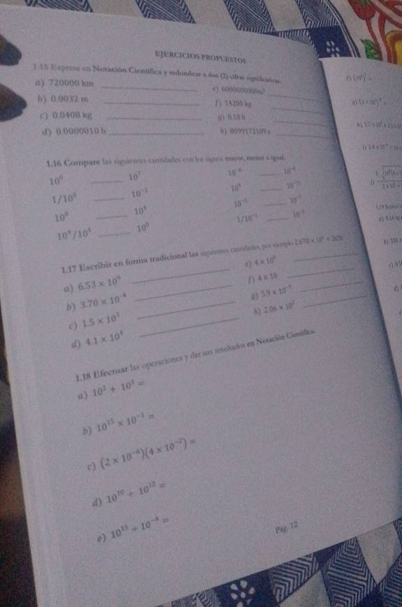 EJERCICIOS PROPUESTOS
1.15 Expresa en Notación Científica y redondear a dos (2) sifoas sigificaios. f_1(x)= 5/4 =
a) 720000 km_
e) 6000000000m
_
b) 0.0032 m _fi14200 kg
_
(3* 100)^7=
_
c) 0.0408 kg _n  0. 10 h
hì 1.2917t^2+theth
d) 0.0000010 h _8) 8099172109 x_
2A* 15°=1A=
1.16 Compare las siguientes cantidades con los signos mayne, menor a igual,
10° _ 10^7
10^(-8) _ 10^(-4)
1/10^0 _ 10^(-2)
10° _ 10^(-n)
 1/1+1t^(-2) 
10^(-5) _ 10°
10°
_
10^4
Y 10^(-1) _ w^(-3) 5.19 Rrot/
u 3 30lg
10^(frac 4)10 _ 10°
117 Escribir en forma tradicional las sgrema condades, por ejempa__ 2.670* 10^2=2670° 3) 256 
n) 4* 10^3
( 09
_
a) 6.53* 10^0 _
_
n 4* 10 _
(1)
b) 3.70* 10^(-4) _
0) 5.9* 10^(-9)
c) 1.5* 10^3 _
h)
d) 4.1* 10^1 2.06* 10^2
1,18 Efectuar las operaciónes y dar sus resoltados en Notación Cimifica
a) 10^2+10^3=
b) 10^(15)* 10^(-1)=
c) (2* 10^(-6))(4* 10^(-2))=
d) 10^(10)/ 10^(12)=
e) 10^(15)+10^(-4)=
Pag 12