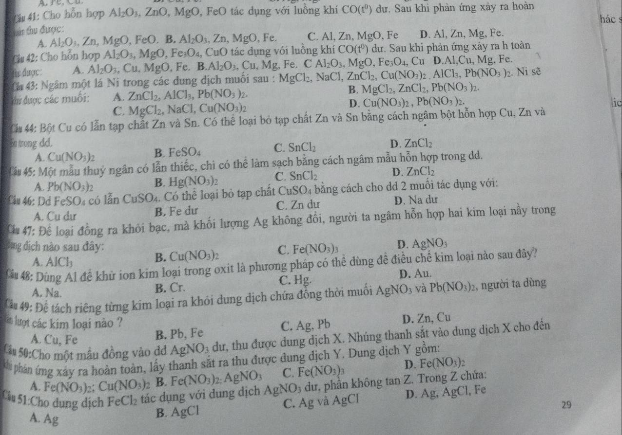 Cho hỗn hợp Al_2O_3,ZnO,M gO, FeO tác dụng với luồng khí CO(t^0) dư. Sau khi phản ứng xảy ra hoàn
hác s
vàn thu được:
A. Al_2O_3,Zn,MgO,FeO.B Al_2O_3,Zn,MgO , Fe. C. Al, Zn, MgO, Fe D. Al, Zn, Mg, Fe.
Câu 42: Cho hỗn hợp Al_2O_3,MgO,Fe_3O_4, CuC O tác dụng với luồng khí CO(t^0) dư. Sau khi phản ứng xảy ra h toàn
thư được: A. Al_2O_3 ,Cu,MgO, Fe. B.Al_2O_3,Cu , Mg, Fe. CAl_2O_3,MgO,Fe_3O_4,CuD.Al,Cu,Mg , Fe.
Cáu 43: Ngâm một lá Ni trong các dung dịch muối sau : MgCl_2,NaCl,ZnCl_2,Cu(NO_3)_2,AlCl_3,Pb(NO_3) 2. Ni sẽ
Khứ được các muối: A. ZnCl_2,AlCl_3,Pb(NO_3)_2. B. MgCl_2,ZnCl_2,Pb(NO_3)_2.
D. Cu(NO_3)_2,Pb(NO_3)_2.
C. MgCl_2,NaCl,Cu(NO_3)_2 ic
Cáu 44: Bột Cu có lẫn tạp chất Zn và Sn. Có thể loại bỏ tạp chất Zn và Sn bằng cách ngâm bột hỗn hợp Cu, Zn và
Sn trong dd. D. ZnCl_2
A. Cu(NO_3)_2
B. FeSO_4
C. SnCl_2
Ciu 45: Một mẫu thuỷ ngân có lẫn thiếc, chì có thể làm sạch bằng cách ngâm mẫu hỗn hợp trong dd.
A. Pb(NO_3)_2
B. Hg(NO_3)
C. SnCl_2
D. ZnCl_2
Câu 46: Dd FeSO4 có lẫn CuSO_4 Có thể loại bỏ tạp chất CuSO_4 bằng cách cho dd 2 muối tác dụng với:
A. Cu dư B. Fe dư C. Zn dư D. Na dư
Cu 47: Để loại đồng ra khỏi bạc, mà khối lượng Ag không đồi, người ta ngâm hỗn hợp hai kim loại này trong
đung địch nào sau đây: C. Fe(NO_3)_3
D. AgNO_3
A. AICl_3
B. Cu(NO_3)_2
Cu 48: Dùng Al để khử ion kim loại trong oxit là phương pháp có thể dùng đề điều chế kim loại nào sau đây?
A. Na.
B. Cr. C. Hg.
D. Au.
Cấu 49: Để tách riêng từng kim loại ra khỏi dung dịch chứa đồng thời muối AgNO_3 và Pb(NO_3)_2 , người ta dùng
làt luợt các kim loại nào ?
B. Pb, Fe C. Ag, Pb D. Zn, Cu
Cu 50:Cho một mẫu đồng vào dỏ AgNO_3 dư, thu được dung dịch X. Nhúng thanh sắt vào dung dịch X cho đến
A. Cu, Fe
khi phản ứng xây ra hoàn toàn, lấy thanh sắt ra thu được dung dịch Y. Dung dịch Y gồm:
A. Fe(NO_3)_2;Cu(NO_3)_2 B. Fe(NO_3)_2:AgNO_3 C. Fe(NO_3)_3
D. Fe(NO_3)_2
Câu 51:Cho dung dịch FeCl_2 tác dụng với dung dịch AgNO_3 3 dư, phần không tan Z. Trong Z chứa:
C. Ag và AgCl D. Ag, AgCl, Fe
29
A. 1 if J
B. AgCl