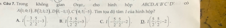 Trong không gian Oxyz, cho hình hộp ABCD. A'B'C'D' có
A(1;0;1), B(2;1;2), D(1;-1;1), C'(4;5;-5). Tìm tọa độ tâm / của hình hộp?
A. I(- 3/2 ; 5/2 ;-3). B. I( 3/2 ; 5/2 ;-3). C. I(- 5/2 ; 5/2 ;-2). D. I( 5/2 ; 5/2 ;-2).