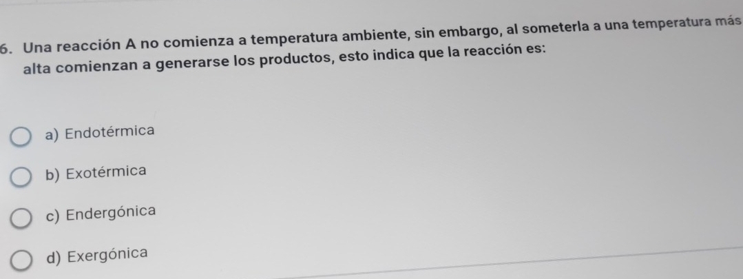 Una reacción A no comienza a temperatura ambiente, sin embargo, al someterla a una temperatura más
alta comienzan a generarse los productos, esto indica que la reacción es:
a) Endotérmica
b) Exotérmica
c) Endergónica
d) Exergónica