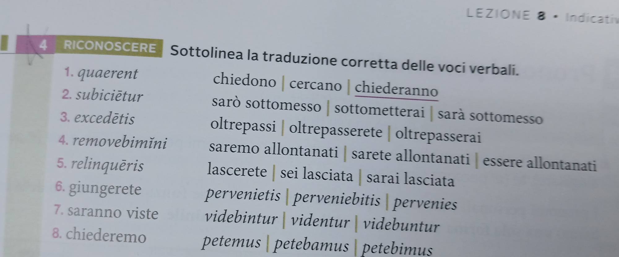 LEZIONE 8 • Indicati 
4 RICONOSCERE Sottolinea la traduzione corretta delle voci verbali. 
1. quaerent chiedono | cercano | chiederanno 
2. subiciētur sarò sottomesso | sottometterai | sarà sottomesso 
3. excedētis oltrepassi | oltrepasserete | oltrepasserai 
4. removebimĭni saremo allontanati | sarete allontanati | essere allontanati 
5. relinquēris lascerete | sei lasciata | sarai lasciata 
6. giungerete pervenietis | perveniebitis | pervenies 
7. saranno viste videbintur| videntur | videbuntur 
8. chiederemo 
petemus | petebamus | petebimus