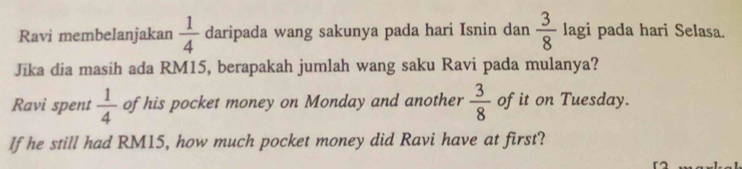 Ravi membelanjakan  1/4  daripada wang sakunya pada hari Isnin dan  3/8  lagi pada hari Selasa. 
Jika dia masih ada RM15, berapakah jumlah wang saku Ravi pada mulanya? 
Ravi spent  1/4  of his pocket money on Monday and another  3/8  of it on Tuesday. 
If he still had RM15, how much pocket money did Ravi have at first?