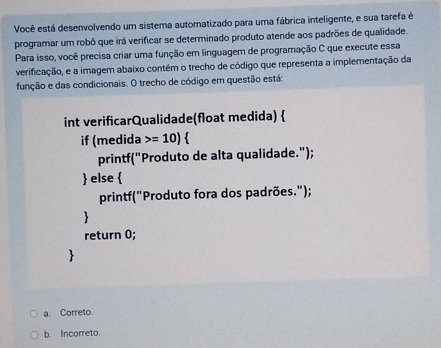 Você está desenvolvendo um sistema automatizado para uma fábrica inteligente, e sua tarefa é
programar um robô que irá verificar se determinado produto atende aos padrões de qualidade.
Para isso, você precisa criar uma função em linguagem de programação C que execute essa
verificação, e a imagem abaixo contém o trecho de código que representa a implementação da
função e das condicionais. O trecho de código em questão está:
int verificarQualidade(float medida) 
if (medida =10)
printf("Produto de alta qualidade.");
 else 
printf("Produto fora dos padrões.");
return 0;
a. Correto.
b. Incorreto.