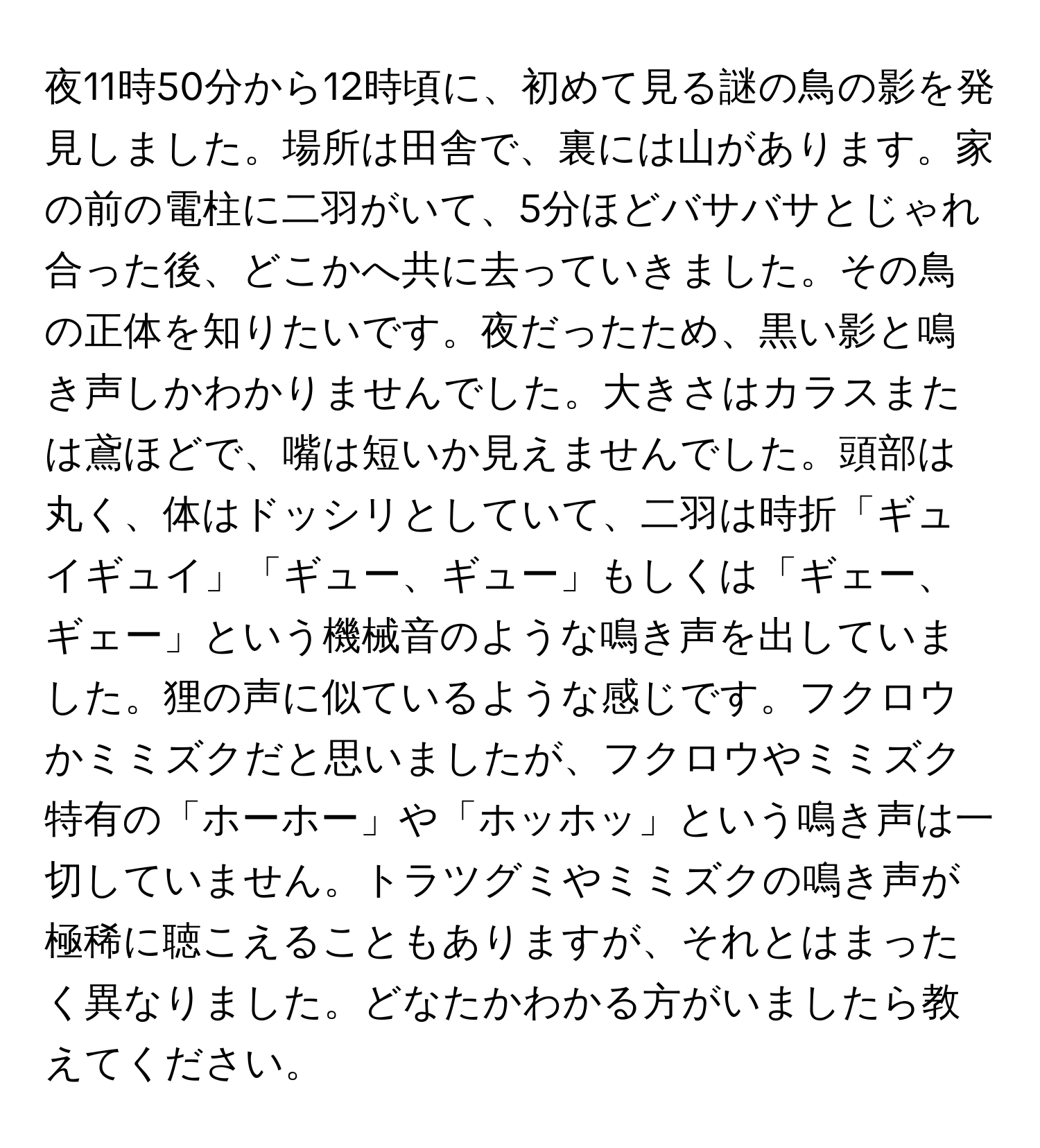 夜11時50分から12時頃に、初めて見る謎の鳥の影を発見しました。場所は田舎で、裏には山があります。家の前の電柱に二羽がいて、5分ほどバサバサとじゃれ合った後、どこかへ共に去っていきました。その鳥の正体を知りたいです。夜だったため、黒い影と鳴き声しかわかりませんでした。大きさはカラスまたは鳶ほどで、嘴は短いか見えませんでした。頭部は丸く、体はドッシリとしていて、二羽は時折「ギュイギュイ」「ギュー、ギュー」もしくは「ギェー、ギェー」という機械音のような鳴き声を出していました。狸の声に似ているような感じです。フクロウかミミズクだと思いましたが、フクロウやミミズク特有の「ホーホー」や「ホッホッ」という鳴き声は一切していません。トラツグミやミミズクの鳴き声が極稀に聴こえることもありますが、それとはまったく異なりました。どなたかわかる方がいましたら教えてください。