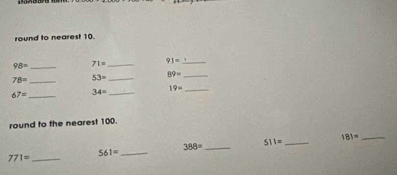 standara fom. 
round to nearest 10.
91= _
98= _ 
_ 71=
78= _ 
_ 53=
_ 89=
_ 19=
67= _ 
_ 34=
round to the nearest 100. 
_ 181=
_ 388=
_ 511=
561= _
771= _