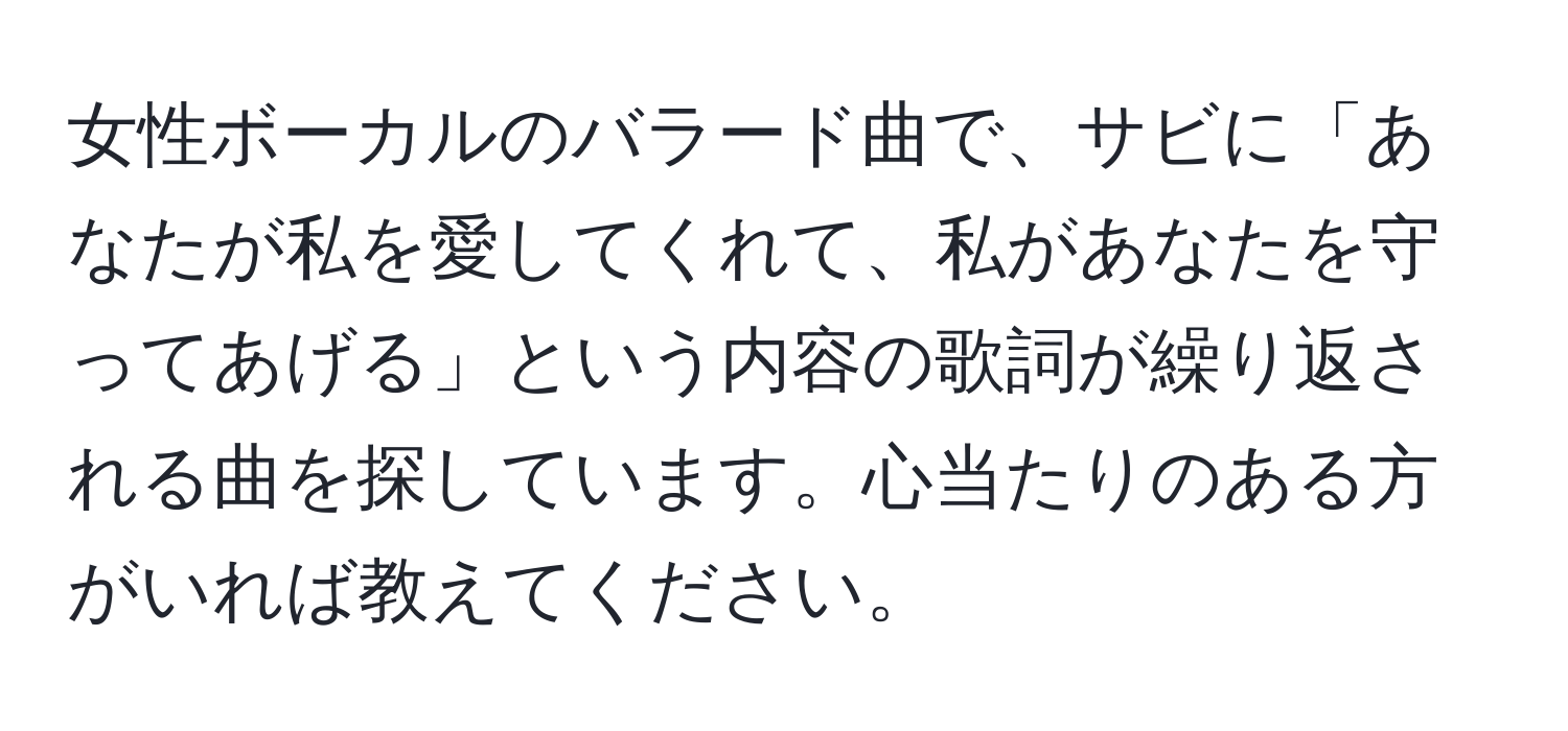 女性ボーカルのバラード曲で、サビに「あなたが私を愛してくれて、私があなたを守ってあげる」という内容の歌詞が繰り返される曲を探しています。心当たりのある方がいれば教えてください。