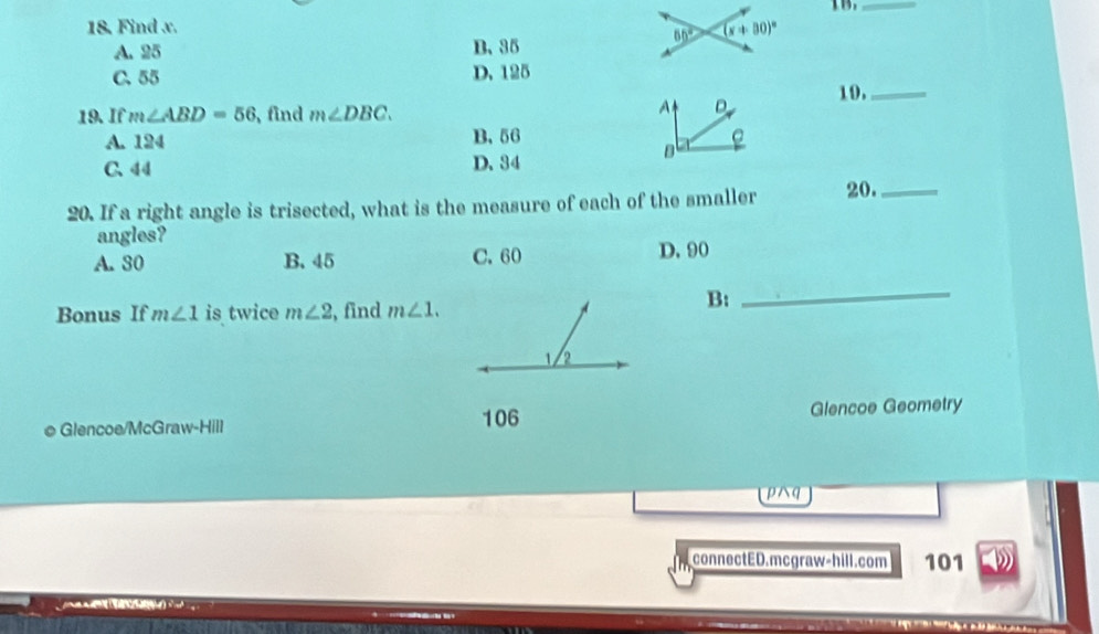 Find x.  TB._
A. 25 B. 35
C. 55 D. 125
A D
19. If m∠ ABD=56 , find m∠ DBC. 19._
A. 124 B. 56 e
C. 44 D. 34
B
20. If a right angle is trisected, what is the measure of each of the smaller 20._
angles?
A. 30 B. 45 C. 60 D. 90
Bonus If m∠ 1 is twice m∠ 2 , find m∠ 1.
B:
_
© Glencoe/McGraw-Hill 106 Glencoe Geometry
pq
connectED.mcgraw-hill.com 101