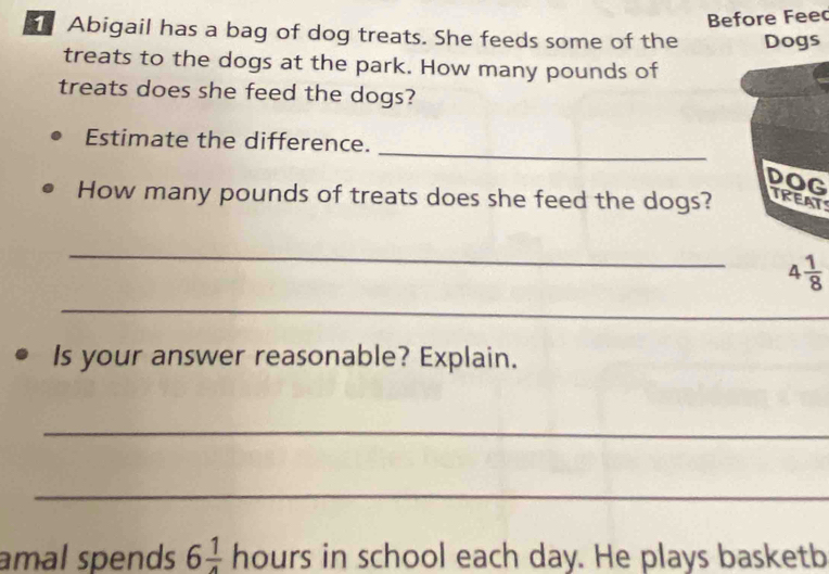 Before Feec
Abigail has a bag of dog treats. She feeds some of the Dogs
treats to the dogs at the park. How many pounds of
treats does she feed the dogs?
_
Estimate the difference.
DOG
How many pounds of treats does she feed the dogs?TREAT
_
_
_
Is your answer reasonable? Explain.
_
_
amal spends 6 1/4  hours in school each day. He plays basketb