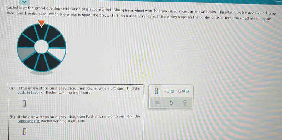Rachel is at the grand opening celebration of a supermarket. She spins a wheel with 10 equal-sized slices, as shown below. The wheel has 8 black slices, I grey 
slice, and 1 white slice. When the wheel is spun, the arrow stops on a slice at random. If the arrow stops on the border of two slices, the wheel is spun again 
(a) If the arrow stops on a grey slice, then Rachel wins a gift card. Find the  □ /□   □:□ □ to □ 
odds in favor of Rachel winning a gift card. 
× 5 ? 
(b) If the arrow stops on a grey slice, then Rachel wins a gift card. Find the 
odds against Rachel winning a gift card