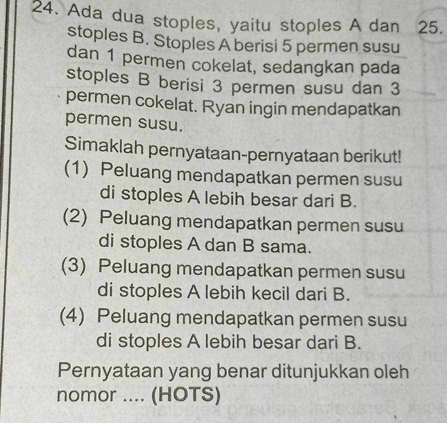 Ada dua stoples, yaitu stoples A dan 25. 
stoples B. Stoples A berisi 5 permen susu 
dan 1 permen cokelat, sedangkan pada 
stoples B berisi 3 permen susu dan 3
permen cokelat. Ryan ingin mendapatkan 
permen susu. 
Simaklah pernyataan-pernyataan berikut! 
(1) Peluang mendapatkan permen susu 
di stoples A lebih besar dari B. 
(2) Peluang mendapatkan permen susu 
di stoples A dan B sama. 
(3) Peluang mendapatkan permen susu 
di stoples A lebih kecil dari B. 
(4) Peluang mendapatkan permen susu 
di stoples A lebih besar dari B. 
Pernyataan yang benar ditunjukkan oleh 
nomor .... (HOTS)