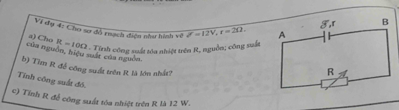 Ví dụ 4: Chơ sơ đồ rạch điện như hình về delta =12V, r=2Omega. 
a) Cho R=10Omega. Tínnh công suất tỏa nhiệt trên R, nguồn; công suất 
của nguồn, hiệu suất của nguồn. 
b) Tìm R để công suất trên R là lớn nhất? 
Tnh công suất đó. 
c) Tính R đễ công suất tỏa nhiệt trên R là 12 W.