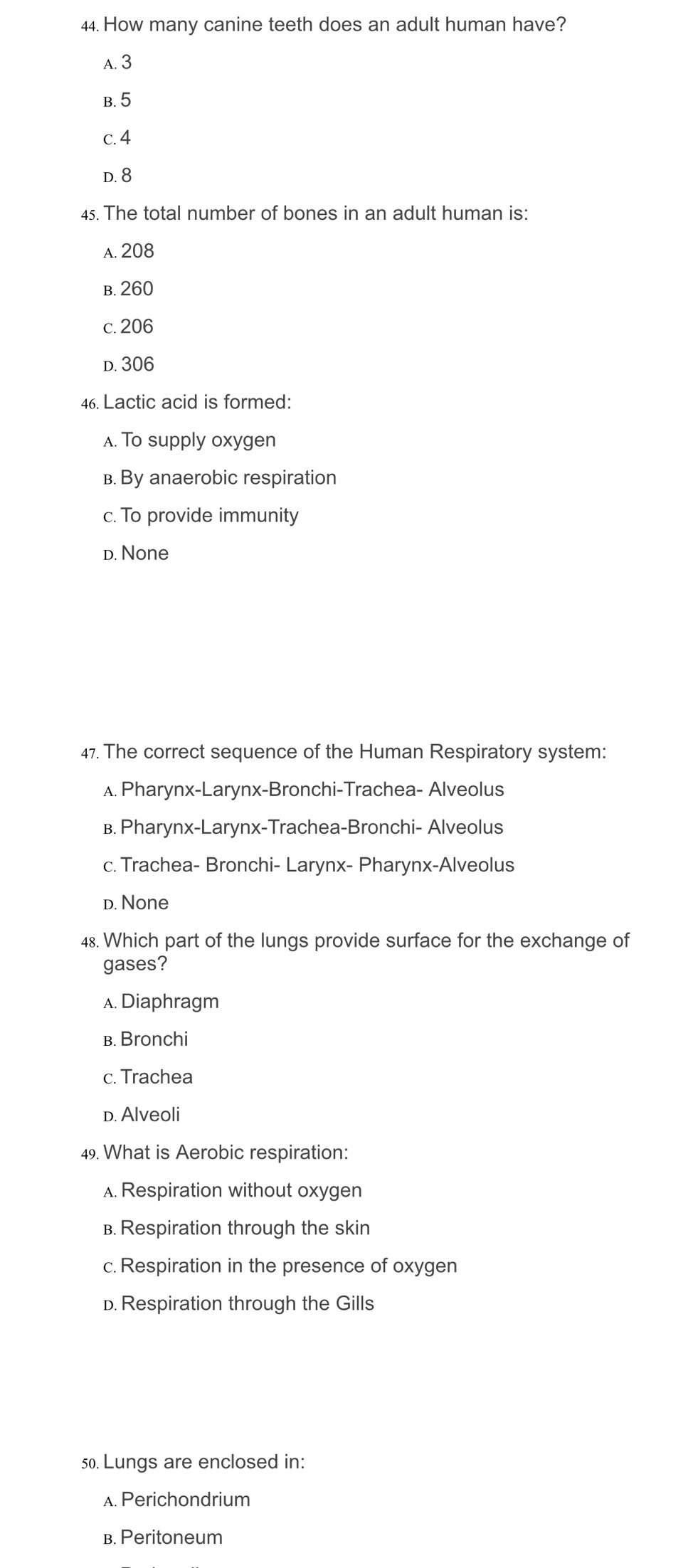 How many canine teeth does an adult human have?
A. 3
B. 5
c. 4
D. 8
4. The total number of bones in an adult human is:
A. 208
b. 260
c. 206
d. 306
46. Lactic acid is formed:
A. To supply oxygen
B. By anaerobic respiration
c. To provide immunity
d. None
47. The correct sequence of the Human Respiratory system:
A. Pharynx-Larynx-Bronchi-Trachea- Alveolus
B. Pharynx-Larynx-Trachea-Bronchi- Alveolus
c. Trachea- Bronchi- Larynx- Pharynx-Alveolus
d. None
48. Which part of the lungs provide surface for the exchange of
gases?
A. Diaphragm
в. Bronchi
c. Trachea
D. Alveoli
49. What is Aerobic respiration:
A. Respiration without oxygen
B. Respiration through the skin
c. Respiration in the presence of oxygen
D. Respiration through the Gills
50. Lungs are enclosed in:
A. Perichondrium
B. Peritoneum
