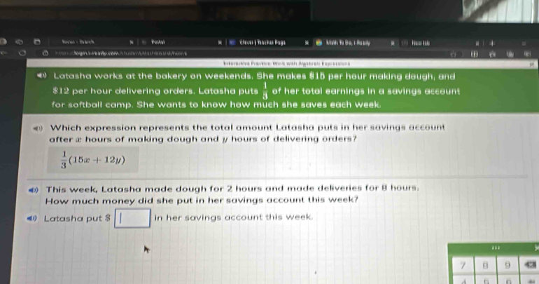 hovus Harch x | ∞ Portal Cleve | Pstian Paga Math To Do. 1: Raady - 
a ta gi re te ca ta e t a . ì 
Iteratee Prärkice Work wä Agebräte Esprä se 
》 Latasha works at the bakery on weekends. She makes $15 per hour making dough, and
$12 per hour delivering orders. Latasha puts  1/4  of her total earnings in a savings account 
for softball camp. She wants to know how much she saves each week. 
Which expression represents the total amount Latasha puts in her savings account 
after x hours of making dough and y hours of delivering orders?
 1/3 (15x+12y)
④ This week, Latasha made dough for 2 hours and made deliveries for 8 hours. 
How much money did she put in her savings account this week? 
Latasha put $ □ inhe her savings account this week. 
.. 
7 B 9 
A 6 n ←