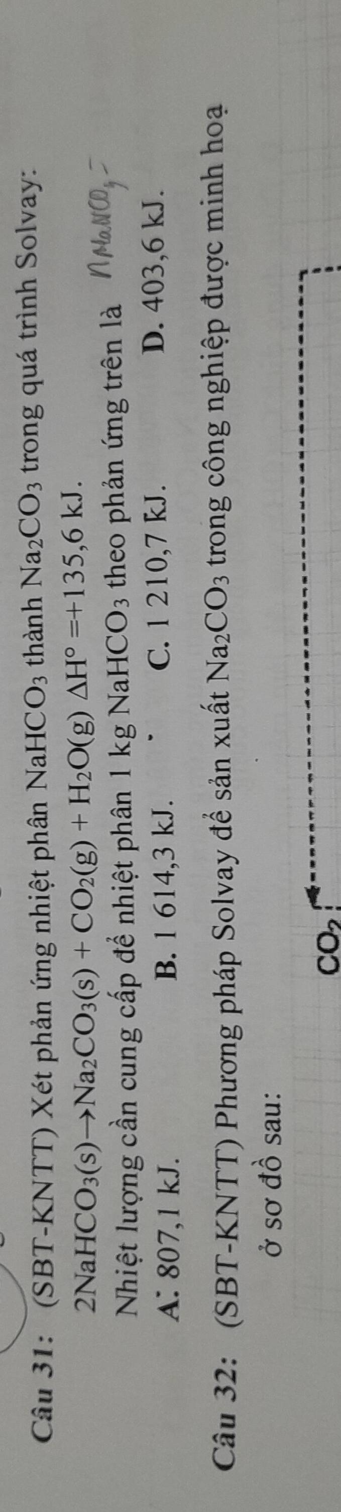 ' (SBT-KNTT) Xét phản ứng nhiệt phân NaH [CO_3 thành Na_2CO_3 trong quá trình Solvay:
2NaHCO_3(s)to Na_2CO_3(s)+CO_2(g)+H_2O(g)△ H°=+135,6kJ. 
Nhiệt lượng cần cung cấp để nhiệt phân 1 kg NaHCO3 theo phản ứng trên là
A: 807, 1 kJ. B. 1 614, 3 kJ. C. 1 210,7 kJ.
D. 403, 6 kJ.
Câu 32: (SBT-KNTT) Phương pháp Solvay để sản xuất Na_2CO_3 trong công nghiệp được minh hoạ
ở sơ đồ sau:
CO_2