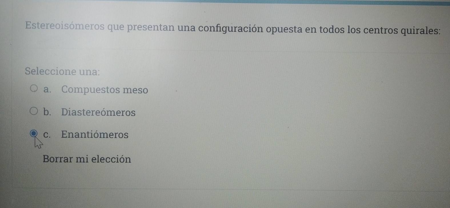 Estereoisómeros que presentan una configuración opuesta en todos los centros quirales:
Seleccione una:
a. Compuestos meso
b. Diastereómeros
c. Enantiómeros
Borrar mi elección