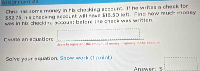 Assignment #3 
Chris has some money in his checking account. If he writes a check for
$32.75, his checking account will have $18.50 left. Find how much money 
was in his checking account before the check was written. 
Create an equation: =□
Use x to represent the amount of money originally in the account 
Solve your equation. Show work (1 point) 
Answer: $ □