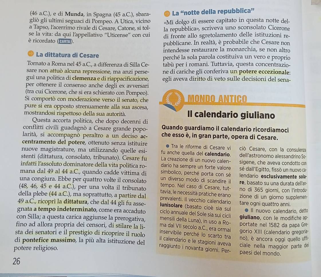 (46 a.C.), e di Munda, in Spagna (45 a.C.), sbara- La “notte della repubblica”
gliò gli ultimi seguaci di Pompeo. A Utica, vicino «Mi dolgo di essere capitato in questa notte del-
a Tapso, l’acerrimo rivale di Cesare, Catone, si tol- la repubblica», scriveva uno sconsolato Cicerone
se la vita: da qui l'appellativo ''Uticense'' con cui di fronte allo sgretolamento delle istituzioni re-
è ricordato (CARIA).
pubblicane. In realtà, è probabile che Cesare non
intendesse restaurare la monarchia, se non altro
La dittatura di Cesare perché la sola parola costituiva un vero e proprio
Tornato a Roma nel 45 a.C., a differenza di Silla Ce- tabù per i romani. Tuttavia, questa concentrazio-
sare non attuò alcuna repressione, ma anzi perse- ne di cariche gli conferiva un potere eccezionale:
guì una politica di clemenza e di riappacificazione, egli aveva diritto di veto sulle decisioni del sena-
per ottenere il consenso anche degli ex avversari
(tra cui Cicerone, che si era schierato con Pompeo).
Si comportò con moderazione verso il senato, che Mondo Antiço
pure si era opposto strenuamente alla sua ascesa,
mostrandosi rispettoso della sua autorità. Il calendario giuliano
Questa accorta politica, che dopo decenni di
conflitti civili guadagnò a Cesare grande popo- Quando guardiamo il calendario ricordiamoci
larità, si accompagnò peraltro a un deciso ac- che esso è, in gran parte, opera di Cesare.
centramento del potere, ottenuto senza istituire Tra le riforme di Cesare vi ciò Cesare, con la consulenza
nuove magistrature, ma utilizzando quelle esi- fu anche quella del calendario. dell’astronomo alessandrino So-
stenti (dittatura, consolato, tribunato). Cesare fu La creazione di un nuovo calen- sigene, che aveva condotto con
infatti l’assoluto dominatore della vita politica ro- dario ha sempre un forte valore sé dall'Egitto, fissò un nuovo ca-
simbolico, perché porta con sé
mana dal 49 al 44 a.C., quando cadde vittima di un diverso modo di scandire il lendario esclusivamente sola-
una congiura. Ebbe per quattro volte il consolato tempo. Nel caso di Cesare, tut- re, basato su una durata dell'an-
no di 365 giorni, con l'introdu-
(48, 46, 45 e 44 a.C.), per una volta il tribunato tavia, le necessità pratiche erano zione di un giorno supplemen
della plebe (44 a.C.), ma soprattutto, a partire dal prevalenti. Il vecchio calendario tare ogni quattro anni.
49 a.C., ricoprì la dittatura, che dal 44 gli fu asse-  Iunisolare (basato cioè sia sul Il nuovo calendario, detto
gnata a tempo indeterminato, come era accaduto ciclo annuale del Sole sia sui cicli giuliano, con le modifiche ap-
con Silla; a questa carica aggiunse la prerogativa, mensili della Luna), in uso a Ro- portate nel 1582 da papa Gre-
fino ad allora propria dei censori, di stilare la li- ma dal VII secolo a.C., era ormai
sta dei senatori e il prestigio di ricoprire il ruolo gorio XIII (calendario gregoria-
inservibile perché lo scarto tra no), è ancora oggi quello uffi-
di pontefice massimo, la più alta istituzione del
il calendario e le stagioni aveva ciale nella maggior parte dei
potere religioso.
raggiunto i novanta giorni. Per- paesi del mondo.
26