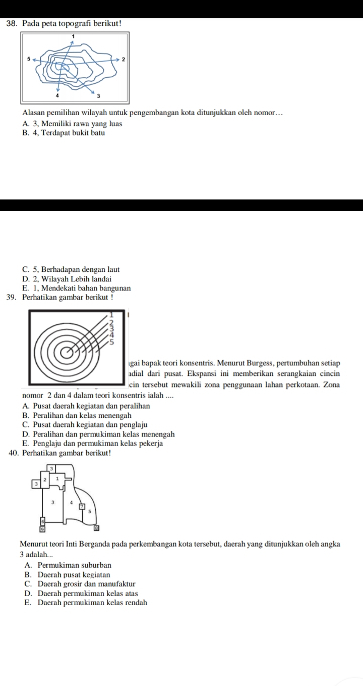 Pada peta topografi berikut!
Alasan pemilihan wilayah untuk pengembangan kota ditunjukkan oleh nomor…
A. 3, Memiliki rawa yang luas
B. 4, Terdapat bukit batu
C. 5, Berhadapan dengan laut
D. 2, Wilayah Lebih landai
E. 1, Mendekati bahan bangunan
39. Perhatikan gambar berikut !
ai bapak teori konsentris. Menurut Burgess, pertumbuhan setiap
dial dari pusat. Ekspansi ini memberikan serangkaian cincin
in tersebut mewakili zona penggunaan lahan perkotaan. Zona
nomor 2 dan 4 dalam teori konsentris ialah ....
A. Pusat daerah kegiatan dan peralihan
B. Peralihan dan kelas menengah
C. Pusat daerah kegiatan dan penglaju
D. Peralihan dan permukiman kelas menengah
E. Penglaju dan permukiman kelas pekerja
40. Perhatikan gambar berikut!
Menurut teori Inti Berganda pada perkembangan kota tersebut, daerah yang ditunjukkan oleh angka
3 adalah...
A. Permukiman suburban
B. Daerah pusat kegiatan
C. Daerah grosir dan manufaktur
D. Daerah permukiman kelas atas
E. Daerah permukiman kelas rendah
