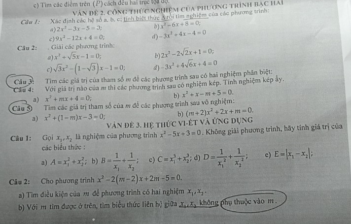 Tìm các điểm trên (P) cách đều hai trục tộa độ.
Vân đẻ 2. công thức nghiệm của phương trình bạc hai
Câu I: Xác định các hê số a. b. c: tính biệt thức A rồi tìm nghiệm của các phương trình:
a) 2x^2-3x-5=0 b) x^2-6x+8=0;
c) 9x^2-12x+4=0; d) -3x^2+4x-4=0
Câu 2: . Giải các phương trình: 2x^2-2sqrt(2)x+1=0;
a) x^2+sqrt(5)x-1=0; b)
c) sqrt(3)x^2-(1-sqrt(3))x-1=0; d) -3x^2+4sqrt(6)x+4=0
Câu 3: Tìm các giá trị của tham số m đề các phương trình sau có hai nghiệm phân biệt:
Cầu 4: Với giá trị nào của m thì các phương trình sau có nghiệm kép. Tính nghiệm kép ẩy.
a) x^2+mx+4=0; b) x^2+x-m+5=0.
Câu 5  Tim các giá trị tham số của m để các phương trình sau vô nghiệm:
a) x^2+(1-m)x-3=0
b) (m+2)x^2+2x+m=0.
vàn đẻ 3. hệ thức vI-Ét và ứng dụng
Câu 1: Gọi x_1,x_2 là nghiệm của phương trình x^2-5x+3=0. Không giải phương trình, hãy tính giá trị của
các biểu thức :
a) A=x_1^(2+x_2^2; b) B=frac 1)x_1+frac 1x_2; c) C=x_1^(3+x_2^3; d) D=frac 1)(x_1)^2+frac 1(x_2)^2; e) E=|x_1-x_2|;
Câu 2: Cho phương trình x^2-2(m-2)x+2m-5=0.
a) Tìm điều kiện của m đề phương trình có hai nghiệm x_1,x_2.
b) Với m tìm được ở trên, tìm biểu thức liên hệ giữa x_1,x_2 không phụ thuộc vào m .