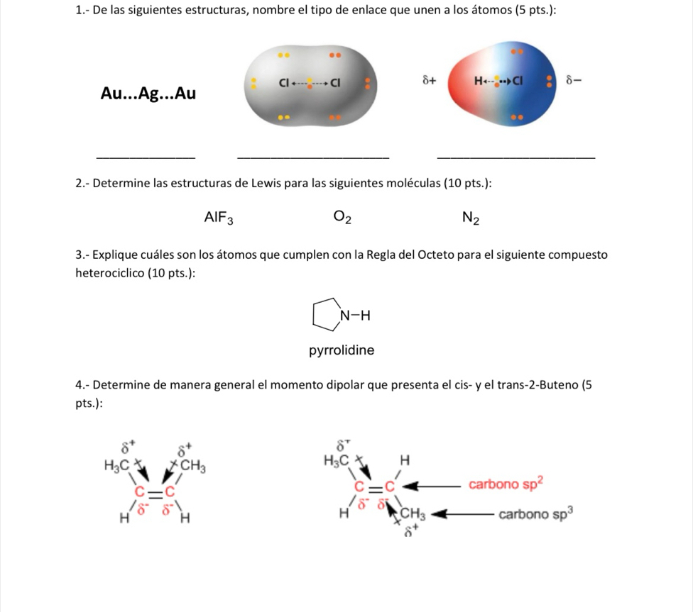 1.- De las siguientes estructuras, nombre el tipo de enlace que unen a los átomos (5 pts.):
δ+ Hrightarrow ...to C delta -
Au...Ag...Au
.
__
_
2.- Determine las estructuras de Lewis para las siguientes moléculas (10 pts.):
AIF_3
O_2
N_2
3.- Explique cuáles son los átomos que cumplen con la Regla del Octeto para el siguiente compuesto
heterociclico (10 pts.):
□ N-H
pyrrolidine
4.- Determine de manera general el momento dipolar que presenta el cis- y el trans-2-Buteno (5
pts.):
beginarrayr 5° MC4=mu^(OP) M= 1G/O  Hendarray 