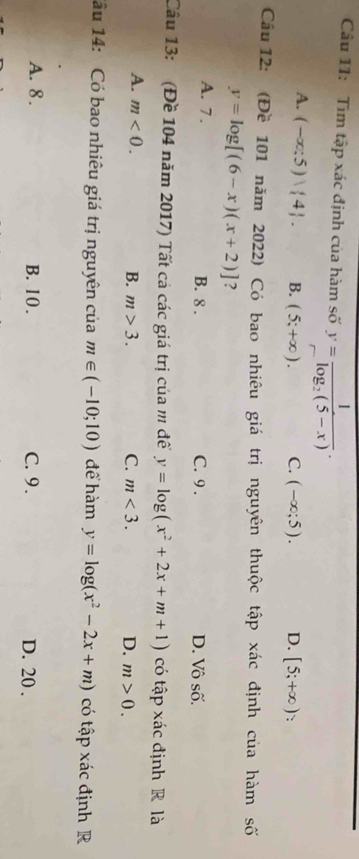 Tìm tập xác định của hàm số y=frac 1log _2(5-x).
A. (-∈fty ;5)vee  4. B. (5;+∈fty ). C. (-∈fty ;5). D. [5;+∈fty ) :
Câu 12: (Đề 101 năm 2022) Có bao nhiêu giá trị nguyên thuộc tập xác định của hàm số
y=log [(6-x)(x+2)] ?
A. 7. B. 8. C. 9. D. Vô số.
Câu 13: (Đề 104 năm 2017) Tất cả các giá trị của m đềể y=log (x^2+2x+m+1) có tập xác định R là
A. m<0</tex>. B. m>3. C. m<3</tex>. D. m>0. 
1ầu 14: Có bao nhiêu giá trị nguyên của m∈ (-10;10) để hàm y=log (x^2-2x+m) có tập xác định R
A. 8. B. 10. C. 9. D. 20.