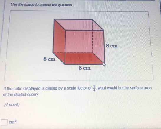 Use the image to answer the question. 
If the cube displayed is dilated by a scale factor of  1/4  , what would be the surface area 
of the dilated cube? 
(1 point)
□ cm^2