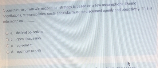 A constructive or win-win negotiation strategy is based on a few assumptions. During
negotiations, responsibilities, costs and risks must be discussed openly and objectively. This is
referred to as_
a. desired objectives
b. open discussion
c. agreement
d. optimum benefit