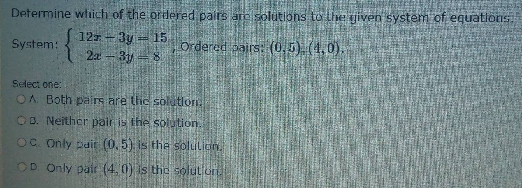 Determine which of the ordered pairs are solutions to the given system of equations.
System: beginarrayl 12x+3y=15 2x-3y=8endarray. , Ordered pairs: (0,5),(4,0). 
Select one:
A. Both pairs are the solution.
B. Neither pair is the solution.
c. Only pair (0,5) is the solution.
D. Only pair (4,0) is the solution.