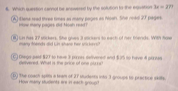 Which question cannot be answered by the solution to the equation 3x=27?
A) Elena read three times as many pages as Noah. She read 27 pages.
How many pages did Noah read?
(B) Lin has 27 stickers. She gives 3 stickers to each of her friends. With how
many friends did Lin share her stickers?
(C) Diego paid $27 to have 3 pizzas delivered and $35 to have 4 pizzas
delivered. What is the price of one pizza?
D) The coach splits a team of 27 students into 3 groups to practice skills.
How many students are in each group?