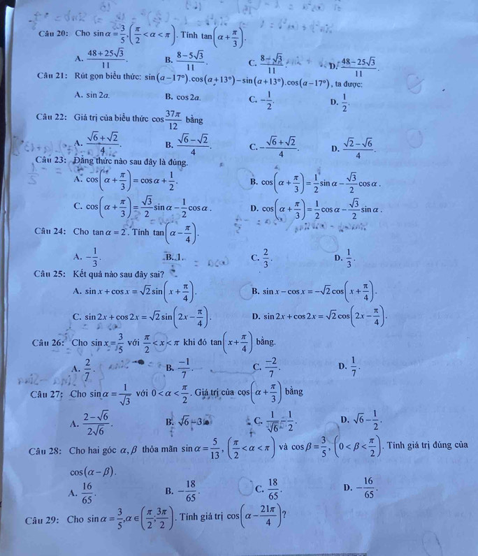 Cho sin alpha = 3/5 ,( π /2  . Tính tan (alpha + π /3 ).
A.  (48+25sqrt(3))/11 . B.  (8-5sqrt(3))/11 . C. frac 8-sqrt(3)(11)°  (48-25sqrt(3))/11 .
D.
Câu 21: Rút gọn biểu thức: sin (a-17°).cos (a+13°)-sin (a+13°).cos (a-17°) , ta được:
A. sin 2a. B. cos 2a. C. - 1/2 . D.  1/2 .
Câu 22: Giá trị của biểu thức cos  37π /12  bàng
A.  (sqrt(6)+sqrt(2))/4 . B.  (sqrt(6)-sqrt(2))/4 . C. - (sqrt(6)+sqrt(2))/4 . D.  (sqrt(2)-sqrt(6))/4 .
Câu 23: Đăng thức nào sau đây là đúng
A. cos (alpha + π /3 )=cos alpha + 1/2 . B. cos (alpha + π /3 )= 1/2 sin alpha - sqrt(3)/2 cos alpha .
C. cos (alpha + π /3 )= sqrt(3)/2 sin alpha - 1/2 cos alpha . D. cos (alpha + π /3 )= 1/2 cos alpha - sqrt(3)/2 sin alpha .
Câu 24: Cho E nalpha =2. Tính tan (alpha - π /4 ).
A. - 1/3 . B.J C.  2/3 . D.  1/3 .
Câu 25: Kết quả nào sau đây sai?
A. sin x+cos x=sqrt(2)sin (x+ π /4 ). B. sin x-cos x=-sqrt(2)cos (x+ π /4 ).
C. sin 2x+cos 2x=sqrt(2)sin (2x- π /4 ). D. sin 2x+cos 2x=sqrt(2)cos (2x- π /4 ).
Câu 26: Cho sin x= 3/5  với  π /2  khi đó tan (x+ π /4 ) bằng.
A.  2/7 . B.  (-1)/7 . C.  (-2)/7 . D.  1/7 .
Câu 27: Cho sin alpha = 1/sqrt(3)  với 0 . Giá trị của cos (alpha + π /3 )bing
A.  (2-sqrt(6))/2sqrt(6) . B. sqrt(6)-3 C.  1/sqrt(6) - 1/2 . D. sqrt(6)- 1/2 .
Câu 28: Cho hai góc α, β thỏa mãn sin alpha = 5/13 ,( π /2  và cos beta = 3/5 ,(0 . Tính giá trị đúng của
cos (alpha -beta ).
A.  16/65 . B. - 18/65 . C.  18/65 . D. - 16/65 .
Câu 29: Cho sin alpha = 3/5 ,alpha ∈ ( π /2 ; 3π /2 ). Tính giá trị cos (alpha - 21π /4 )