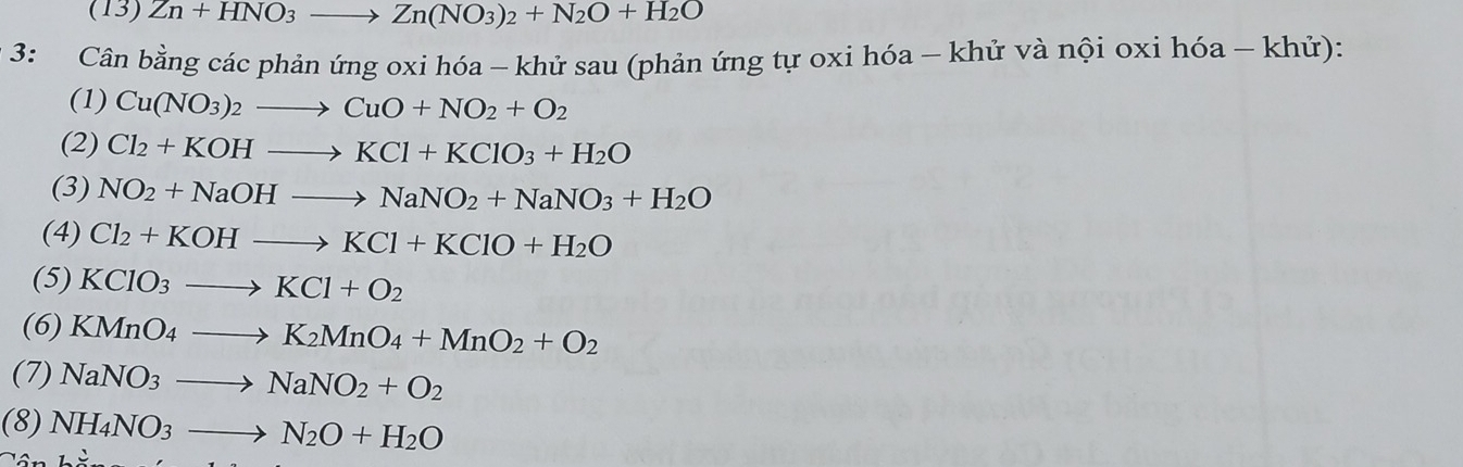 (13) Zn+HNO_3to Zn(NO_3)_2+N_2O+H_2O
3: Cân bằng các phản ứng oxi hóa - khử sau (phản ứng tự oxi hóa - khử và nội oxi hóa - khử): 
(1) Cu(NO_3)_2to CuO+NO_2+O_2
(2) Cl_2+KOHto KCl+KClO_3+H_2O
(3) NO_2+NaOHto NaNO_2+NaNO_3+H_2O
(4) Cl_2+KOHto KCl+KClO+H_2O
(5) KClO_3to KCl+O_2
(6) KMnO_4to K_2MnO_4+MnO_2+O_2
(7) NaNO_3to NaNO_2+O_2
(8) NH_4NO_3to N_2O+H_2O^