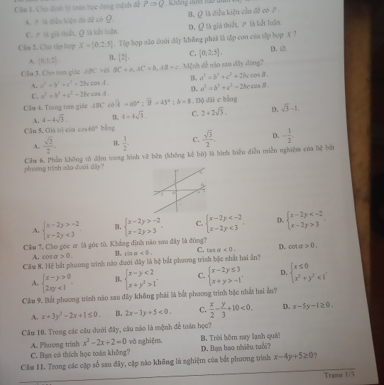 Cho dịnh lý toán học dạng mệnh đề PRightarrow Q Kháng dịnh Mo đuc
A. P là điều kiện dù đễ có Ω. B. Q là điều kiện cần ở t= 1/2  có P
C. P là giả thiết, Q là kết luận. D. Q là giả thiết, P là kết luận.
Câu 2, Cho tập hợp X= 0,2;5.  Tập hợp nào dưới đây không phái là tập con của tập hợp A ?
A. (0,1:2). B.  2 , C.  0;2;5 . D.∅.
Cầu 3. Cho tam giác ABC. với BC=a,AC=b,AB=c. Mệnh đễ nào sau đây đóng?
A. a^2=b^2+c^2+2bccos A. B. a^2=b^2+c^2+2bccos B.
C. a^2=b^2+c^2-2bccos A. D. a^2=b^2+c^2-2bccos B.
Câu 4, Trong tam giác ABC cô overline x=60°;overline B=45°:b=8. Độ dài c bằng
A. 4-4sqrt(3) B. 4+4sqrt(3). C. 2+2sqrt(3). D. sqrt(3)-1.
Câu 5. Giá trị của cos 60° bằng
A.  sqrt(2)/2 . B.  1/2 . C.  sqrt(3)/2 . D. - 1/2 .
Câu 6. Phần không tô đậm trong hình vẽ bên (không kể bò) là hình biêu diễn miền nghiệm của 7x^2 bắt
phương trình nào dưới dây?
A. beginarrayl x-2y>-2 x-2y<3endarray. B. beginarrayl x-2y>-2 x-2y>3endarray. C. beginarrayl x-2y <3endarray. . D. beginarrayl x-2y 3endarray.
Câu 7. Cho góc α là góc tù. Khẳng định nào sau đây là đúng?
A. cos alpha >0. B. sin alpha <0. C. tan alpha <0. D, cot alpha >0.
Câu 8. Hệ bắt phương trình nào dưới đây là hệ bắt phương trình bậc nhất hai ấn?
A. beginarrayl x-y>0 2xy<1endarray. . B. beginarrayl x-y<2 x+y^2>1endarray. . C. beginarrayl x-2y≤ 3 x+y>-1endarray. D. beginarrayl x≤ 0 x^2+y^2<1endarray.
Câu 9. Bất phương trình nào sau đây không phải là bắt phương trình bậc nhất hai ẩn?
A. x+3y^2-2x+1≤ 0. B. 2x-3y+5<0. C.  x/2 - y/3 +10<0. D. x-5y-1≥ 0.
Câu 10. Trong các câu dưới đây, câu nào là mệnh đề toán học?
A. Phương trình x^2-2x+2=0 vô nghiệm. B. Trời hôm nay lạnh quá!
C. Bạn có thích học toán không? D. Bạn bao nhiêu tuổi?
Câu 11. Trong các cặp số sau đây, cặp nào không là nghiệm của bắt phương trình x-4y+5≥ 0 ?
Trang 1/3