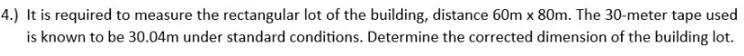 4.) It is required to measure the rectangular lot of the building, distance 60m* 80m. The 30-meter tape used 
is known to be 30.04m under standard conditions. Determine the corrected dimension of the building lot.