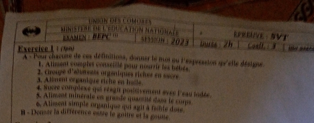 UniÓN des Comores 
ministere de l'éducation natignale . EPREÜVE: SVT 
EXAMEN : BEPC … 
5E551UN ： 2023 Duss 2h Cusit.1 3 
Exercice L 1 ( 90) 
À « Pour chacune de ces définitions, donner le moi ou l'expression sr'etle désigne 
1. Aliment complet conseillé pour nourrir les bebés 
2. Croupe d'aliments organiques rickes en sucre 
3. Aliment organique riche en huile. 
4. Sucre complexe qui réagit positivement avec l'eau todée 
5. Aliment minérale en grande quantité dans le curps 
6. Aliment simple organique qui agit à faible dose. 
B - Donser la différence entre le goître et la goune.