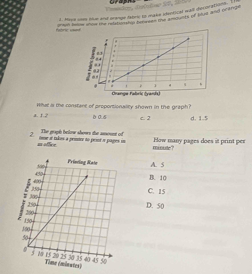 Graphs
y
Tuendon
1. Maya uses blue and prange fabric to make identical wall decorations. Th
graph below show the relationship between the amounts of blue and orange 
fabric used.
0.5
0
0.1
0
Orange Fabric (yards)
What is the constant of proportionality shown in the graph?
a. 1.2 b 0.6 c. 2 d. 1.5
The graph below shows the amount of
2 time it takes a printer to print n pages in How many pages does it print per
an office. minute?
A. 5
B. 10
C. 15
D. 50