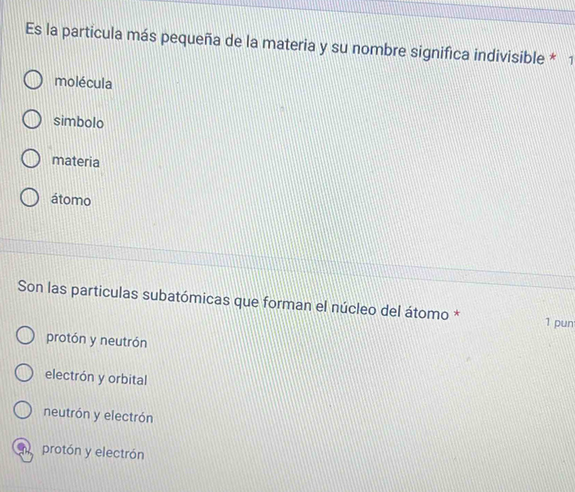 Es la partícula más pequeña de la materia y su nombre significa indivisible * 1
molécula
simbolo
materia
átomo
Son las particulas subatómicas que forman el núcleo del átomo * 1 pun
protón y neutrón
electrón y orbital
neutrón y electrón
n protón y electrón