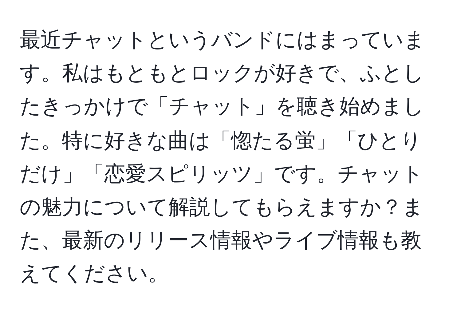 最近チャットというバンドにはまっています。私はもともとロックが好きで、ふとしたきっかけで「チャット」を聴き始めました。特に好きな曲は「惚たる蛍」「ひとりだけ」「恋愛スピリッツ」です。チャットの魅力について解説してもらえますか？また、最新のリリース情報やライブ情報も教えてください。