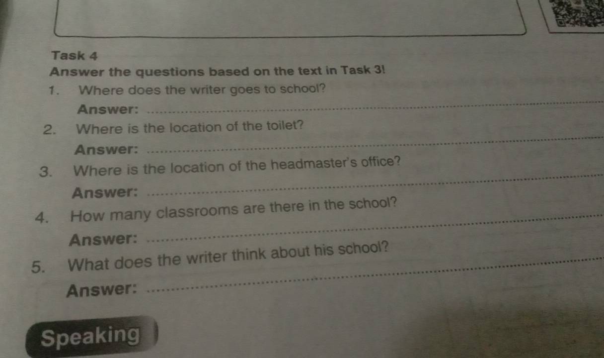 Task 4 
Answer the questions based on the text in Task 3! 
1. Where does the writer goes to school? 
Answer: 
_ 
2. Where is the location of the toilet? 
Answer: 
_ 
_ 
3. Where is the location of the headmaster's office? 
Answer: 
4. How many classrooms are there in the school? 
Answer: 
5. What does the writer think about his school? 
Answer: 
Speaking