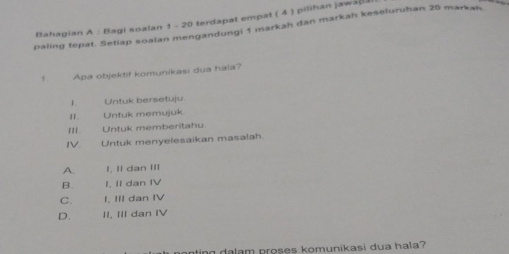 Bahagian A : Bagi soalan 1 - 20 terdapat empat ( 4 ) pilihan jawapa

paling tepat. Setiap soalan mengandungi 1 markah dan markah keseluruhan 20 markan.
1 . Apa objektif komunikasi dua hala?
1. Untuk bersetuju.
11. Untuk memujuk.
111. Untuk memberitahu.
IV. Untuk menyelesaikan masalah.
A. I, II dan III
B. I, II dan IV
C. I, III dan IV
D. II, III dan IV
n dalam proses komunikasi dua hala?