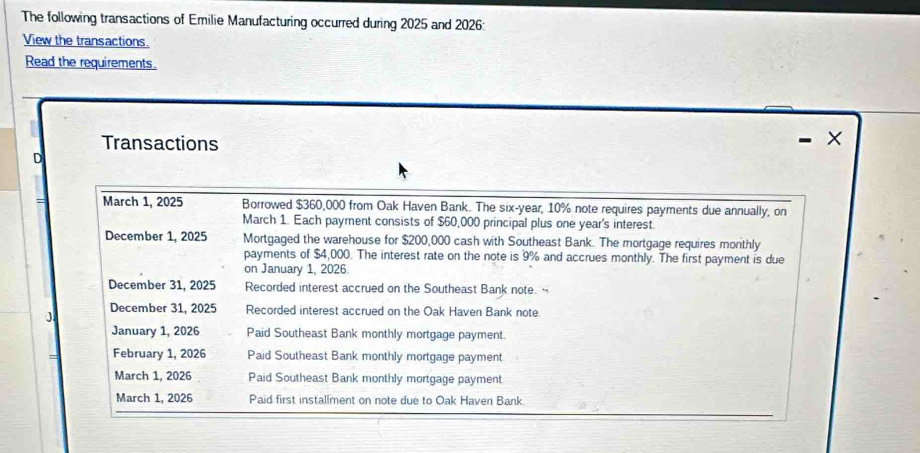 The following transactions of Emilie Manufacturing occurred during 2025 and 2026: 
View the transactions. 
Read the requirements. 
Transactions 
- × 
。 
= March 1, 2025 Borrowed $360,000 from Oak Haven Bank. The six-year, 10% note requires payments due annually, on 
March 1. Each payment consists of $60,000 principal plus one year 's interest. 
December 1, 2025 Mortgaged the warehouse for $200,000 cash with Southeast Bank. The mortgage requires monthly 
payments of $4,000. The interest rate on the note is 9% and accrues monthly. The first payment is due 
on January 1, 2026. 
December 31, 2025 Recorded interest accrued on the Southeast Bank note. 
J December 31, 2025 Recorded interest accrued on the Oak Haven Bank note. 
January 1, 2026 Paid Southeast Bank monthly mortgage payment. 
February 1, 2026 Paid Southeast Bank monthly mortgage payment 
March 1, 2026 Paid Southeast Bank monthly mortgage payment 
March 1, 2026 Paid first installment on note due to Oak Haven Bank