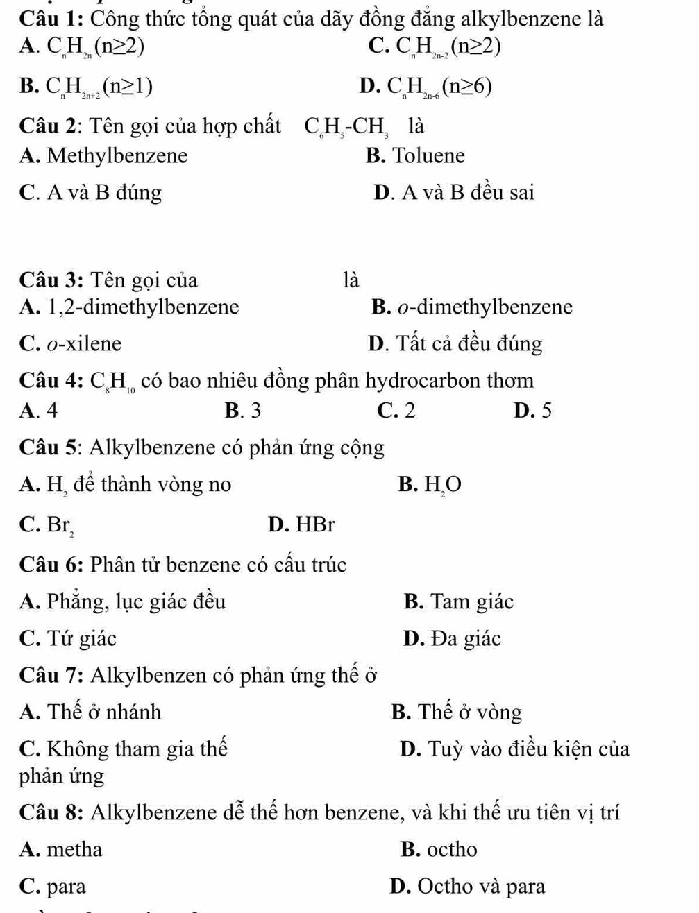 Công thức tổng quát của dãy đồng đẳng alkylbenzene là
A. C_nH_2n(n≥ 2) C. C_nH_2n-2(n≥ 2)
B. C_nH_2n+2(n≥ 1) D. C_nH_2n-6(n≥ 6)
Câu 2: Tên gọi của hợp chất C_6H_5-CH_3 là
A. Methylbenzene B. Toluene
C. A và B đúng D. A và B đều sai
Câu 3: Tên gọi của là
A. 1, 2 -dimethylbenzene B. o-dimethylbenzene
C. o-xilene D. Tất cả đều đúng
Câu 4: C_8H_10 có bao nhiêu đồng phân hydrocarbon thơm
A. 4 B. 3 C. 2 D. 5
Câu 5: Alkylbenzene có phản ứng cộng
A. H_2 để thành vòng no B. HO
C. Br_2 D. HBr
Câu 6: Phân tử benzene có cấu trúc
A. Phẳng, lục giác đều B. Tam giác
C. Tứ giác D. Đa giác
Câu 7: Alkylbenzen có phản ứng thế ở
A. Thế ở nhánh B. Thế ở vòng
C. Không tham gia thế D. Tuỳ vào điều kiện của
phản ứng
Câu 8: Alkylbenzene dễ thế hơn benzene, và khi thế ưu tiên vị trí
A. metha B. octho
C. para D. Octho và para