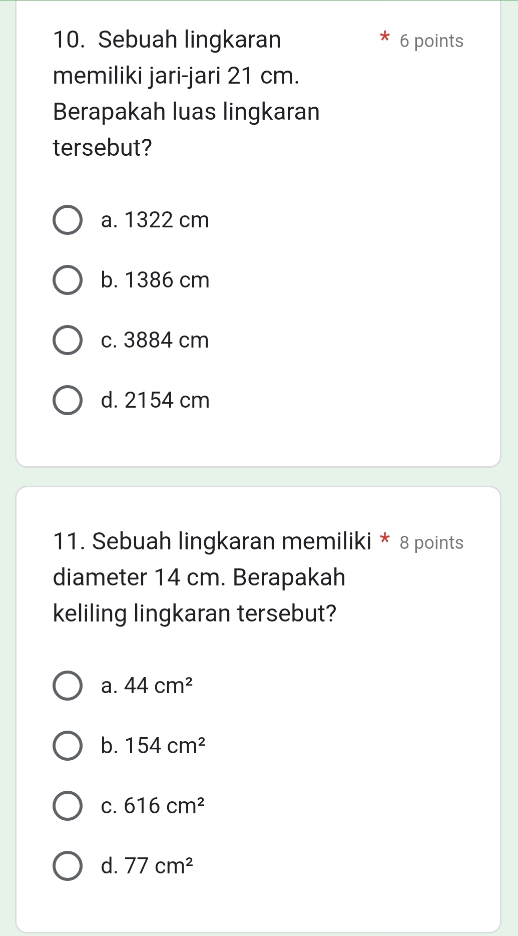 Sebuah lingkaran 6 points
memiliki jari-jari 21 cm.
Berapakah luas lingkaran
tersebut?
a. 1322 cm
b. 1386 cm
c. 3884 cm
d. 2154 cm
11. Sebuah lingkaran memiliki * 8 points
diameter 14 cm. Berapakah
keliling lingkaran tersebut?
a. 44cm^2
b. 154cm^2
C. 616cm^2
d. 77cm^2