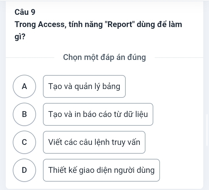 Trong Access, tính năng ''Report' dùng để làm
gì?
Chọn một đáp án đúng
A Tạo và quản lý bảng
B Tạo và in báo cáo từ dữ liệu
C Viết các câu lệnh truy vấn
D Thiết kế giao diện người dùng