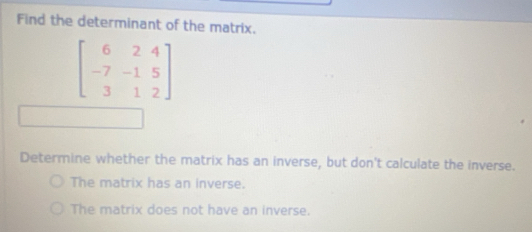 Find the determinant of the matrix.
beginbmatrix 6&2&4 -7&-1&5 3&1&2endbmatrix
Determine whether the matrix has an inverse, but don't calculate the inverse.
The matrix has an inverse.
The matrix does not have an inverse.