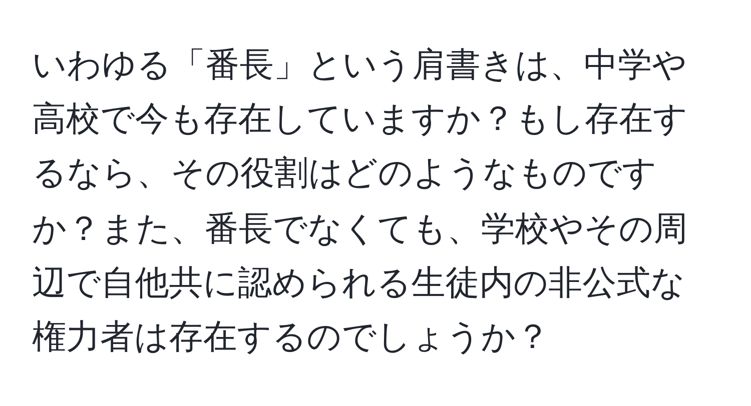 いわゆる「番長」という肩書きは、中学や高校で今も存在していますか？もし存在するなら、その役割はどのようなものですか？また、番長でなくても、学校やその周辺で自他共に認められる生徒内の非公式な権力者は存在するのでしょうか？