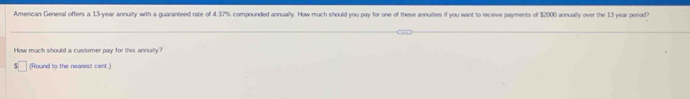 American General offers a 13-year annuity with a guaranteed rate of 4.37% compounded annually. How much should you pay for one of these annulties if you want to receive payments of $2000 annually over the 13 year period? 
How much should a customer pay for this annualty? 
(Hound to the nearest cent.)