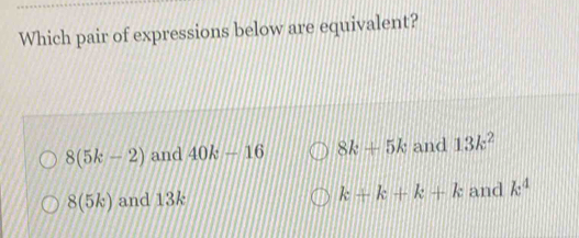 Which pair of expressions below are equivalent?
8(5k-2) and 40k-16 8k+5k and 13k^2
k+k+k+k
8(5k) and 13k and k^4