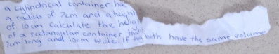 a cylindrical container has 
a radius of xcm and a huanh 
of 10cm calculare the helig 
of a reclangular container theo 
Ium long and locm wide? If thy both have the same volume