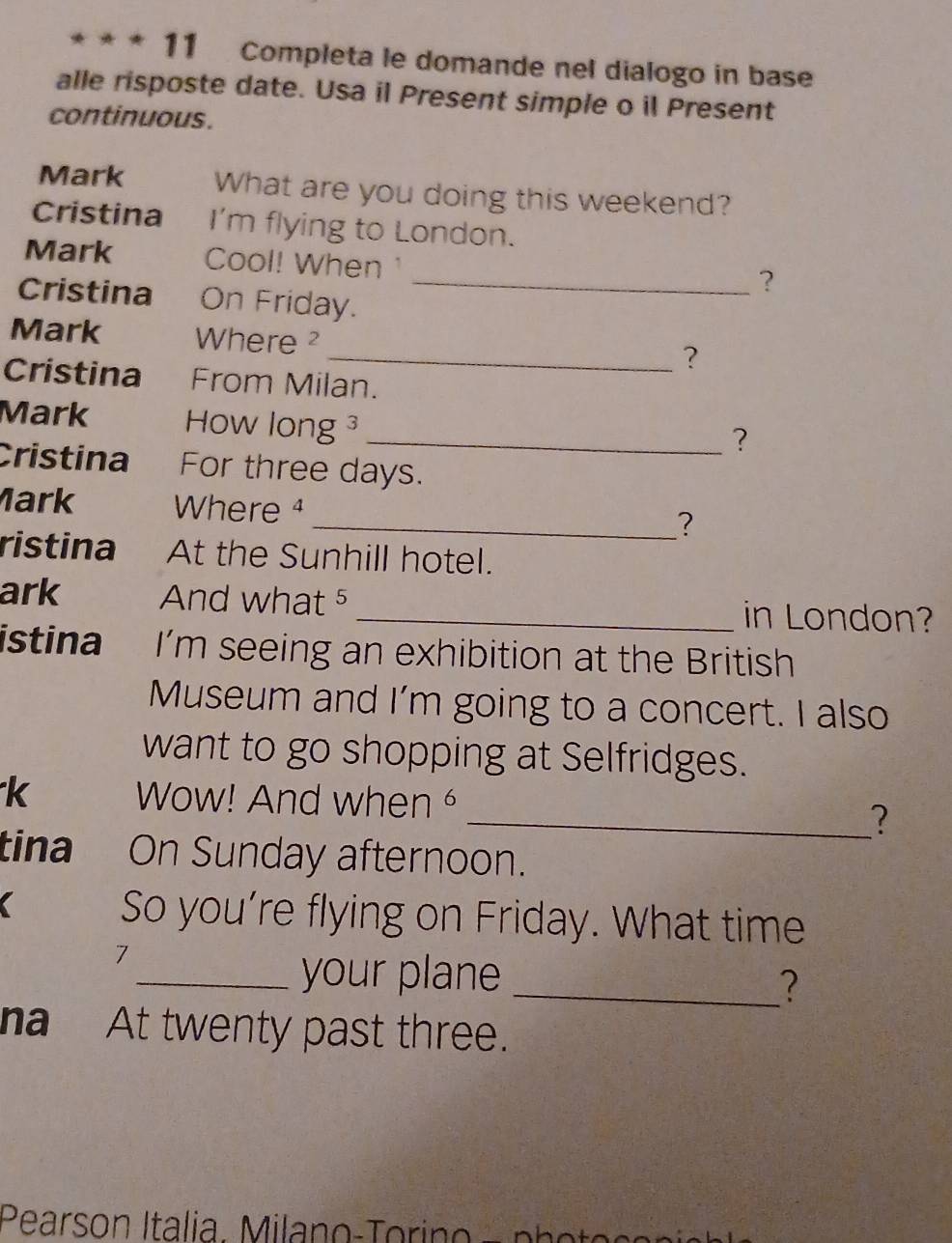 Completa le domande nel dialogo in base 
alle risposte date. Usa il Present simple o il Present 
continuous. 
Mark What are you doing this weekend? 
Cristina I'm flying to London. 
Mark Cool! When 
_? 
Cristina On Friday. 
Mark Where ? 
_? 
Cristina From Milan. 
Mark How long ³_ 
? 
Cristina For three days. 
Mark Where ¹ 
_? 
ristina At the Sunhill hotel. 
ark And what ⁵ _in London? 
istina I’m seeing an exhibition at the British 
Museum and I'm going to a concert. I also 
want to go shopping at Selfridges. 
k Wow! And when 
_? 
tina On Sunday afternoon. 
So you’re flying on Friday. What time 
7 
_your plane_ 
? 
na At twenty past three.